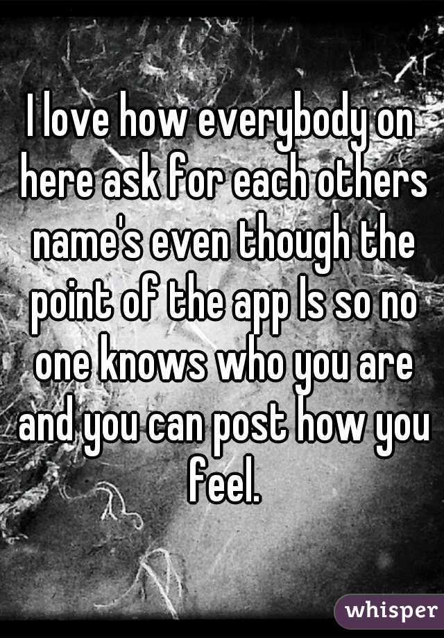 I love how everybody on here ask for each others name's even though the point of the app Is so no one knows who you are and you can post how you feel.