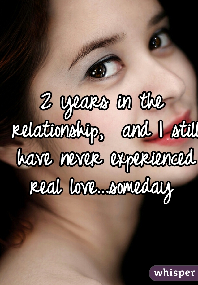 2 years in the relationship,  and I still have never experienced real love...someday 