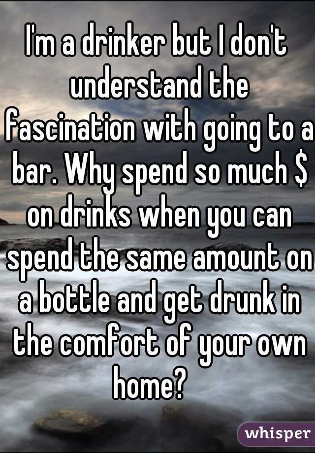 I'm a drinker but I don't understand the fascination with going to a bar. Why spend so much $ on drinks when you can spend the same amount on a bottle and get drunk in the comfort of your own home?   
