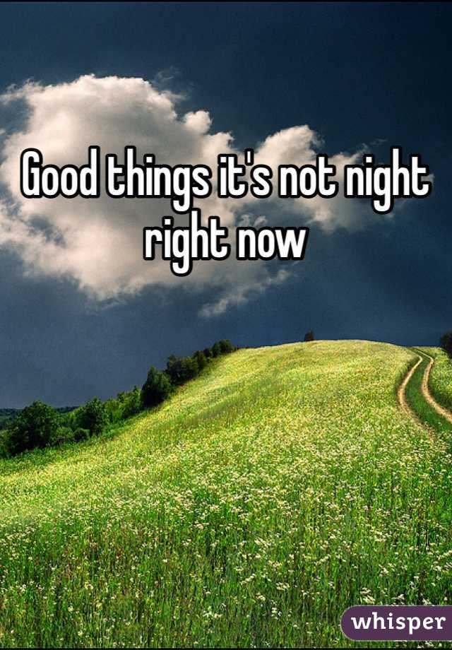 Good things it's not night right now