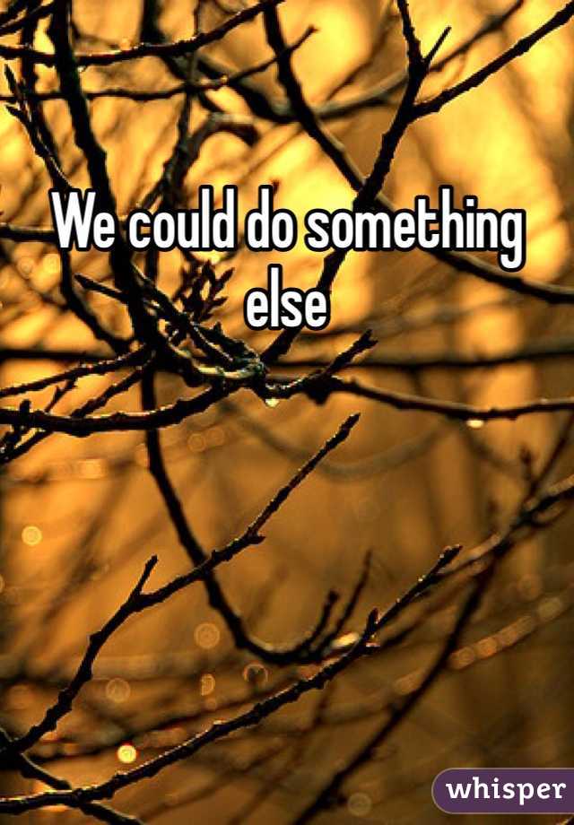 We could do something else