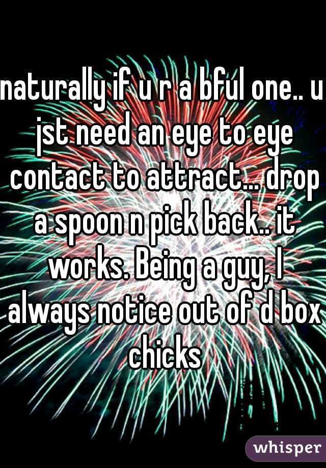 naturally if u r a bful one.. u jst need an eye to eye contact to attract... drop a spoon n pick back.. it works. Being a guy, I always notice out of d box chicks