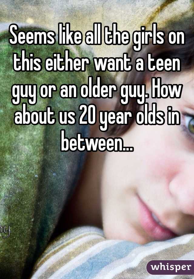 Seems like all the girls on this either want a teen guy or an older guy. How about us 20 year olds in between...