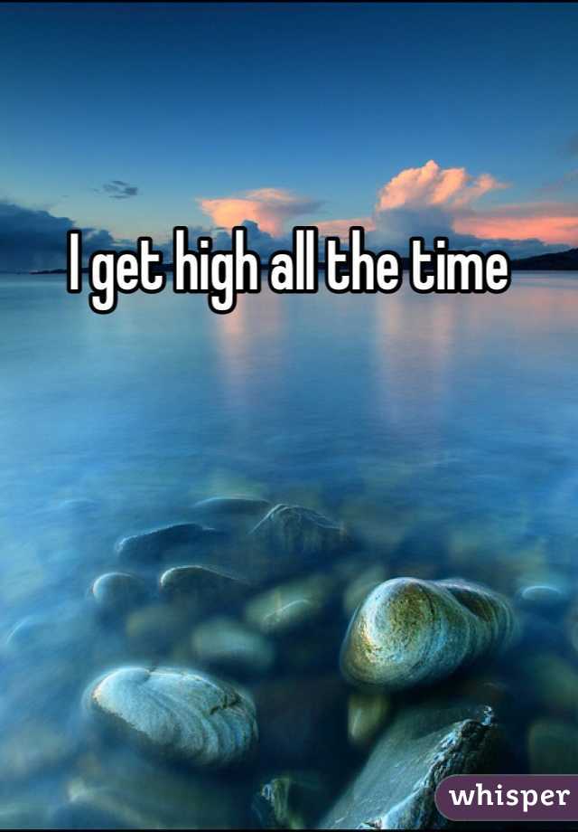 I get high all the time
