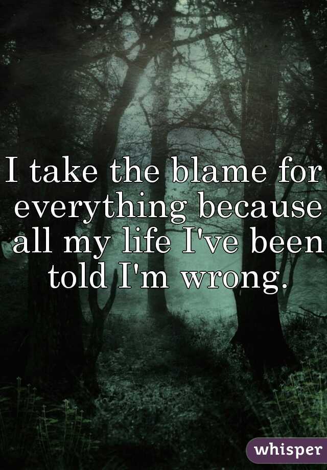 I take the blame for everything because all my life I've been told I'm wrong.