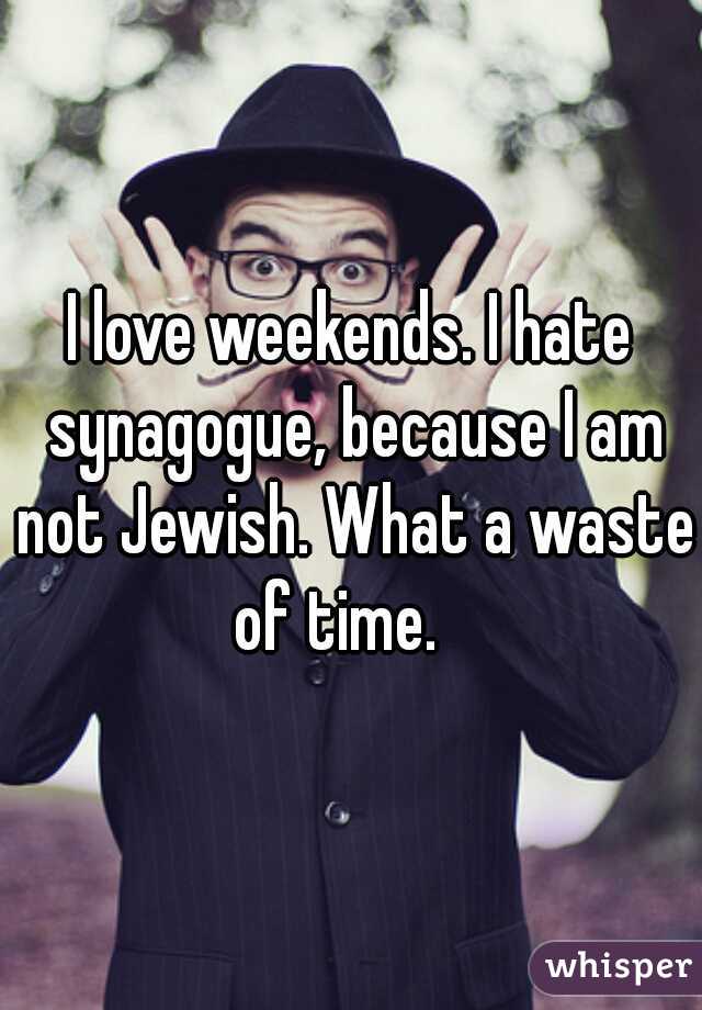 I love weekends. I hate synagogue, because I am not Jewish. What a waste of time.   