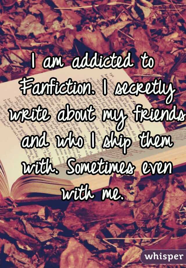 I am addicted to Fanfiction. I secretly write about my friends and who I ship them with. Sometimes even with me. 