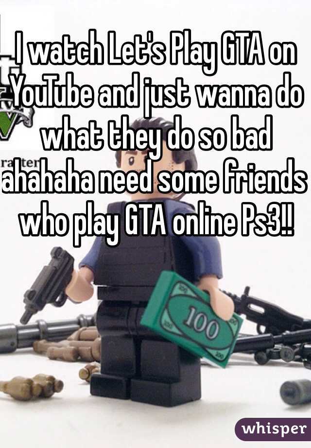 I watch Let's Play GTA on YouTube and just wanna do what they do so bad ahahaha need some friends who play GTA online Ps3!! 