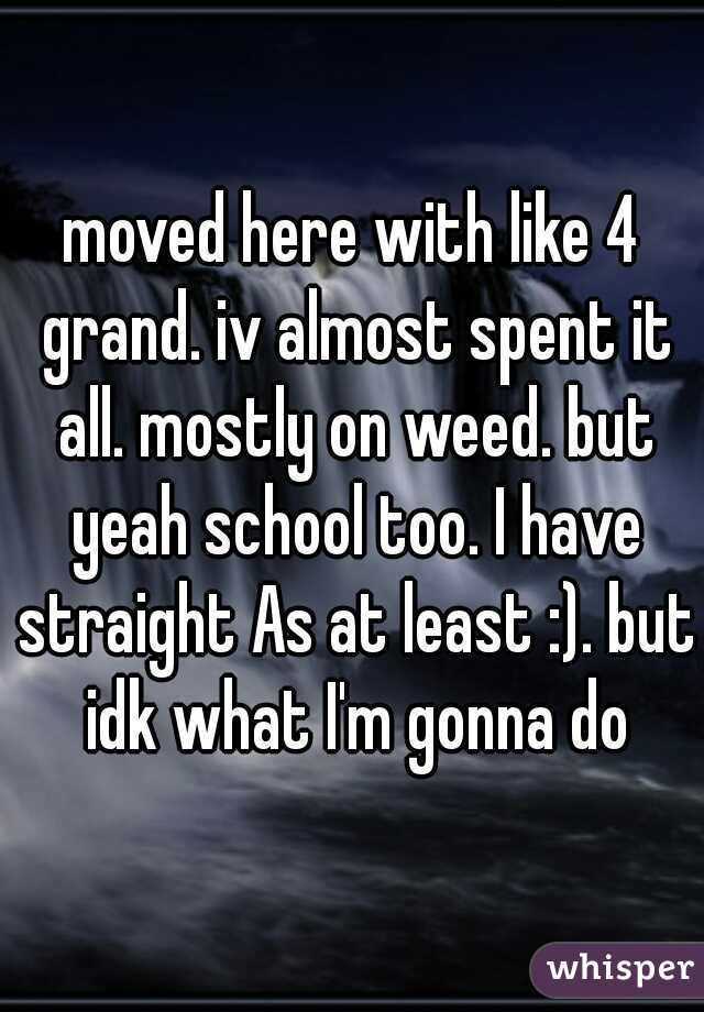 moved here with like 4 grand. iv almost spent it all. mostly on weed. but yeah school too. I have straight As at least :). but idk what I'm gonna do