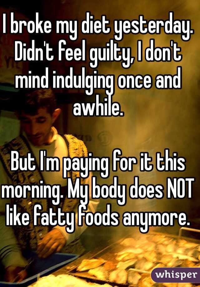 I broke my diet yesterday.
Didn't feel guilty, I don't mind indulging once and awhile.

But I'm paying for it this morning. My body does NOT like fatty foods anymore.