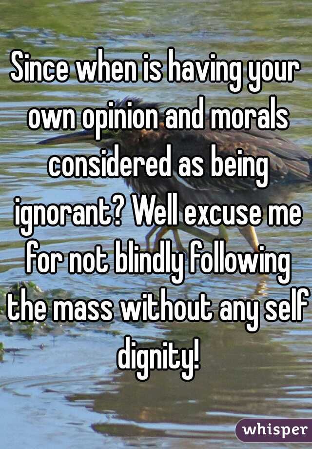 Since when is having your own opinion and morals considered as being ignorant? Well excuse me for not blindly following the mass without any self dignity!