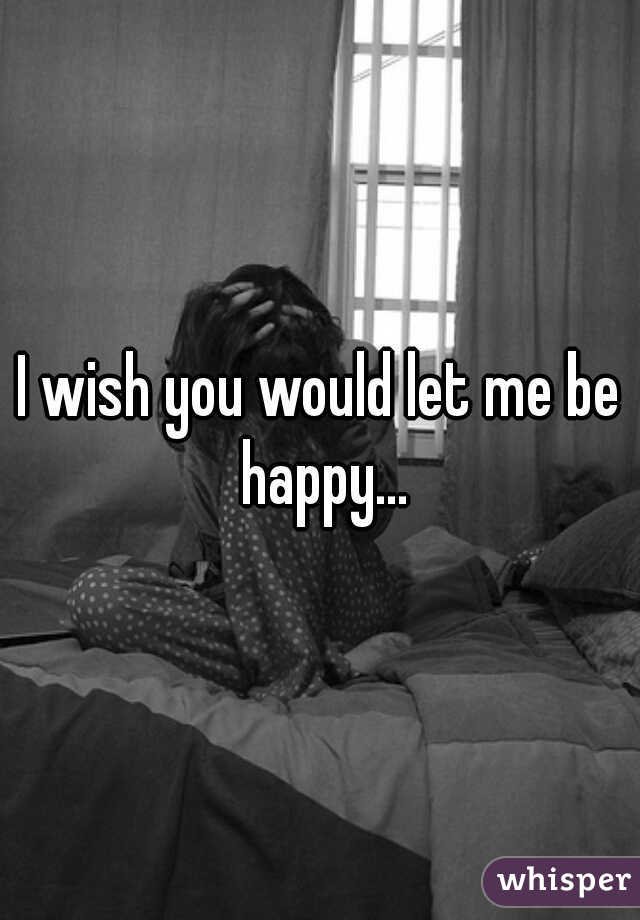 I wish you would let me be happy...