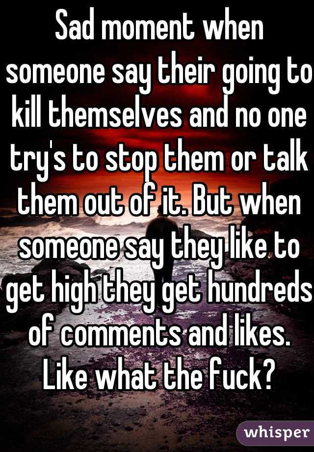 Sad moment when someone say their going to kill themselves and no one try's to stop them or talk them out of it. But when someone say they like to get high they get hundreds of comments and likes. Like what the fuck?