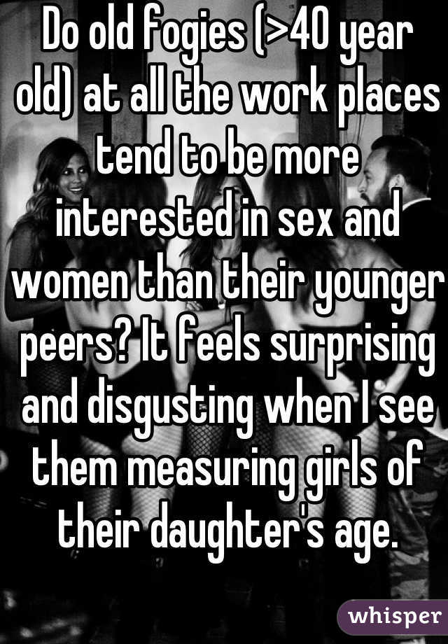 Do old fogies (>40 year old) at all the work places tend to be more interested in sex and women than their younger peers? It feels surprising and disgusting when I see them measuring girls of their daughter's age.