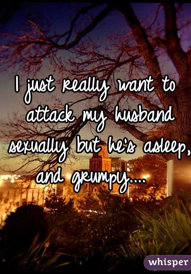 I just really want to attack my husband sexually but he's asleep, and grumpy....  