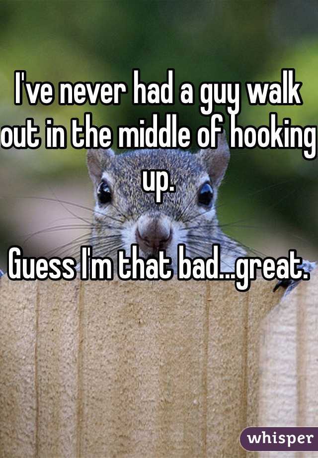 I've never had a guy walk out in the middle of hooking up. 

Guess I'm that bad...great. 