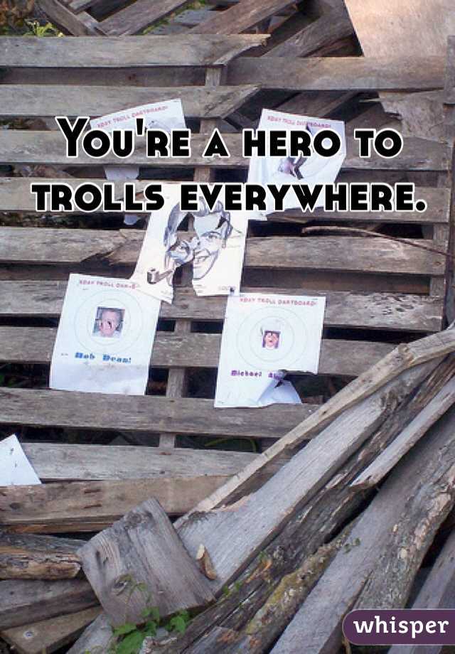 You're a hero to trolls everywhere. 