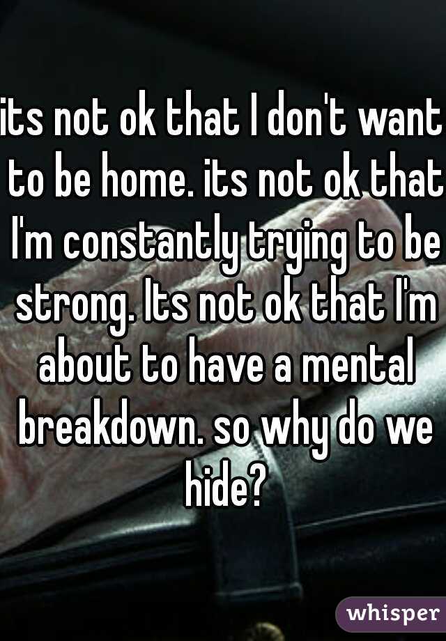 its not ok that I don't want to be home. its not ok that I'm constantly trying to be strong. Its not ok that I'm about to have a mental breakdown. so why do we hide?