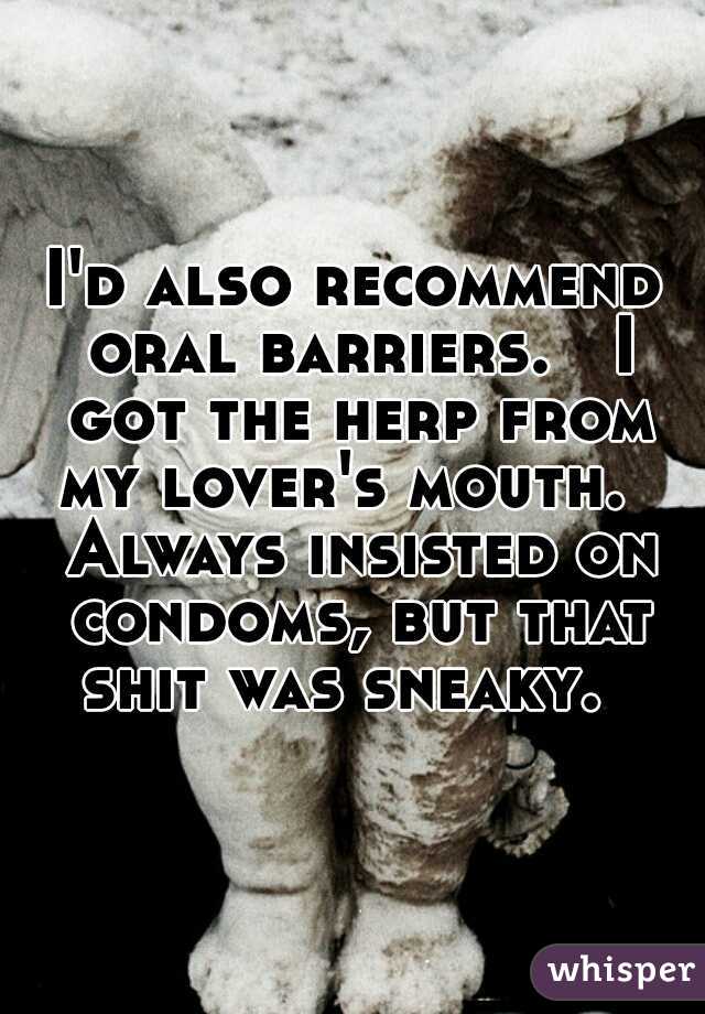 I'd also recommend oral barriers.   I got the herp from my lover's mouth.   Always insisted on condoms, but that shit was sneaky.  