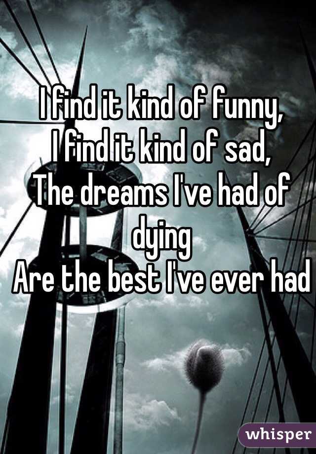 I find it kind of funny,
I find it kind of sad, 
The dreams I've had of dying
Are the best I've ever had