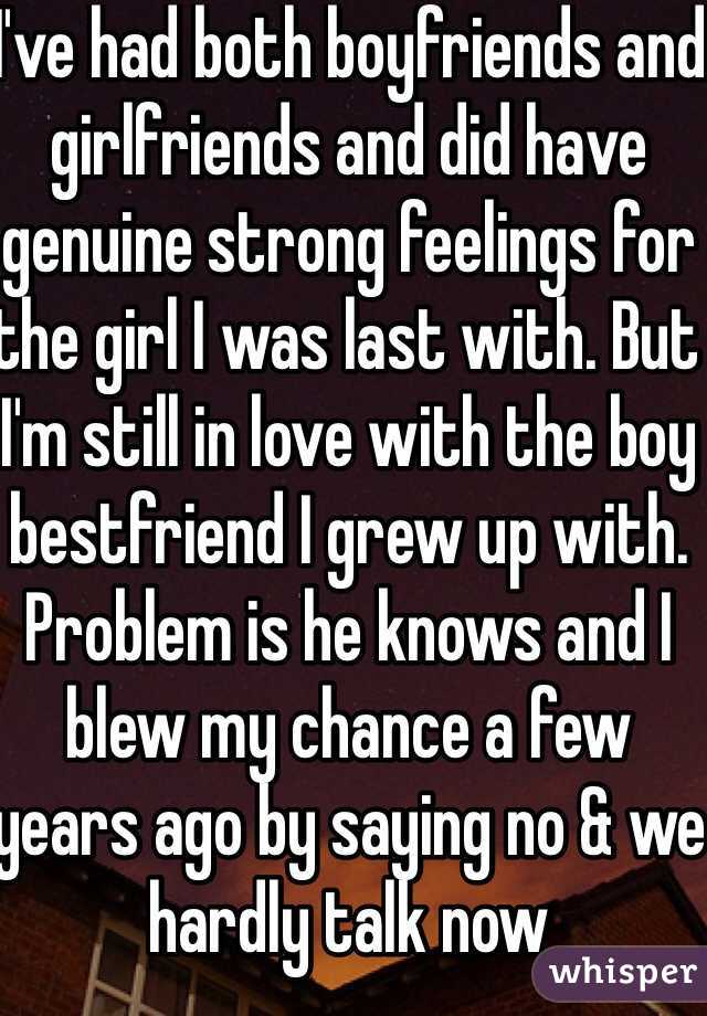 I've had both boyfriends and girlfriends and did have genuine strong feelings for the girl I was last with. But I'm still in love with the boy bestfriend I grew up with. Problem is he knows and I blew my chance a few years ago by saying no & we hardly talk now 