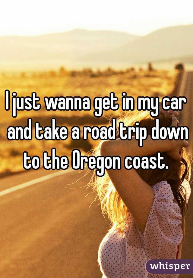 I just wanna get in my car and take a road trip down to the Oregon coast. 