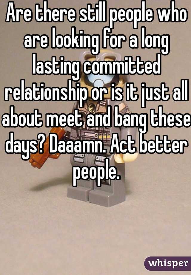 Are there still people who are looking for a long lasting committed relationship or is it just all about meet and bang these days? Daaamn. Act better people.