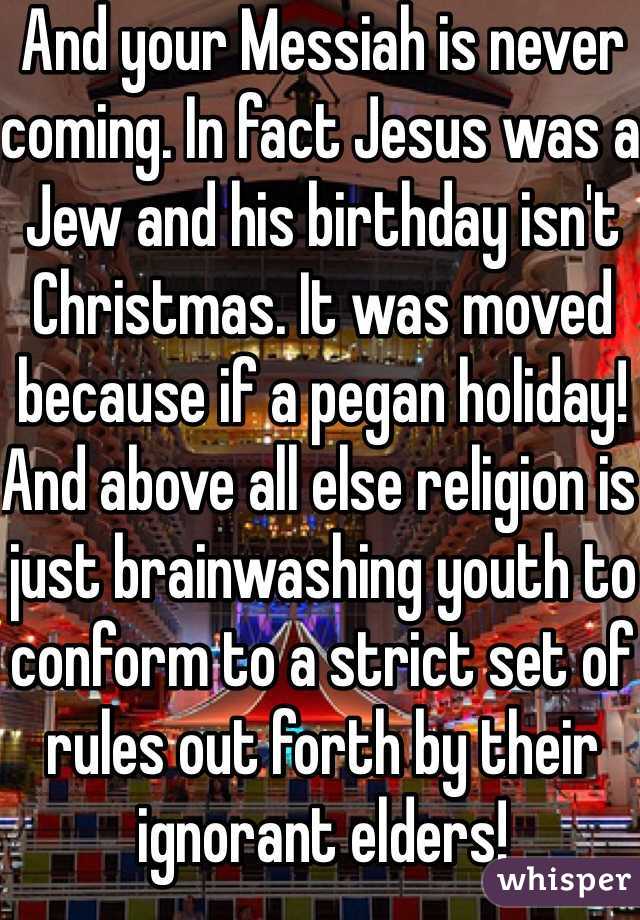 And your Messiah is never coming. In fact Jesus was a Jew and his birthday isn't Christmas. It was moved because if a pegan holiday! 
And above all else religion is just brainwashing youth to conform to a strict set of rules out forth by their ignorant elders!