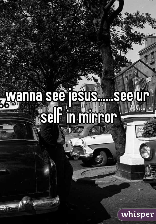 wanna see jesus......see ur self in mirror