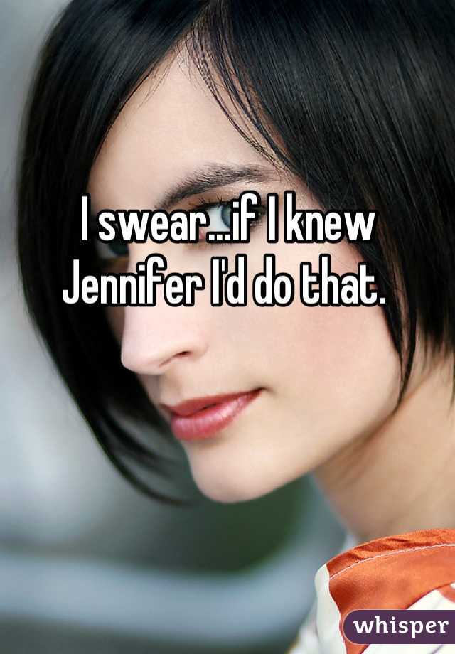 I swear...if I knew Jennifer I'd do that. 