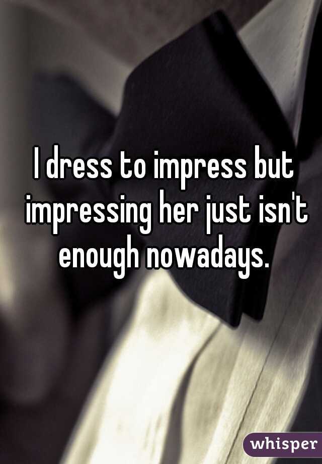 I dress to impress but impressing her just isn't enough nowadays. 