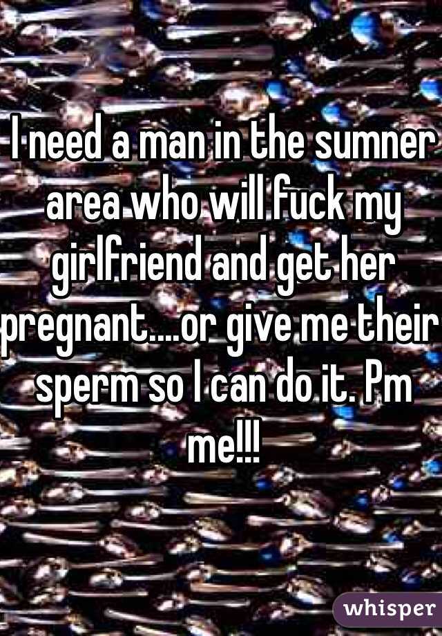 I need a man in the sumner area who will fuck my girlfriend and get her pregnant....or give me their sperm so I can do it. Pm me!!!
