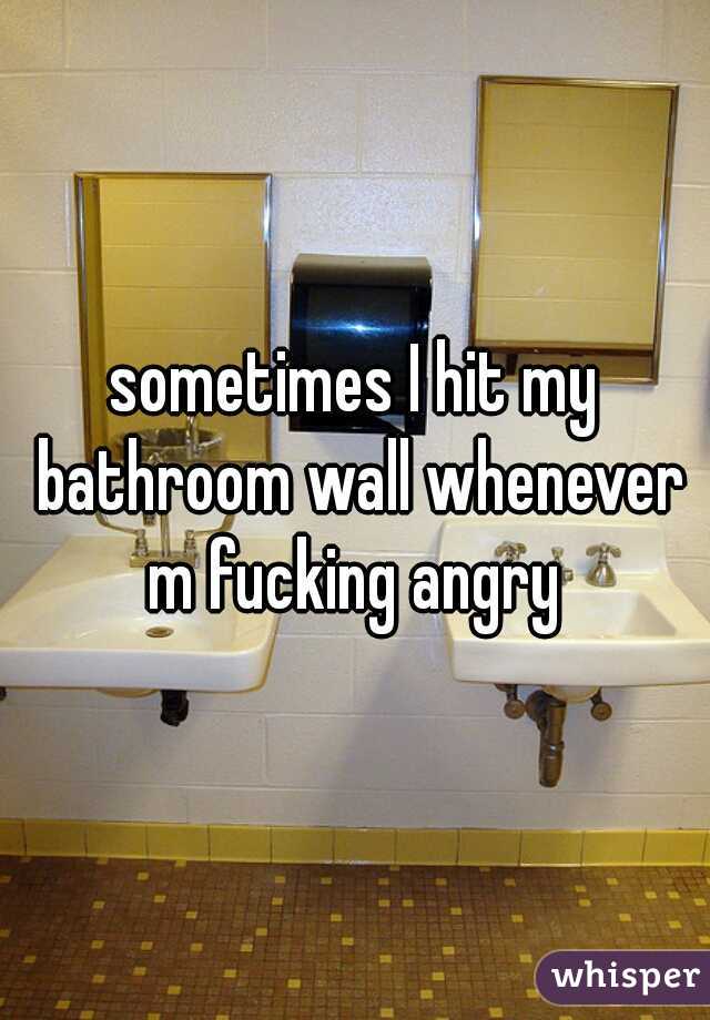 sometimes I hit my bathroom wall whenever m fucking angry 