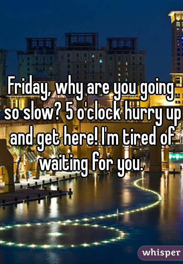 Friday, why are you going so slow? 5 o'clock hurry up and get here! I'm tired of waiting for you. 