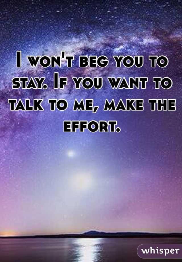 I won't beg you to stay. If you want to talk to me, make the effort. 