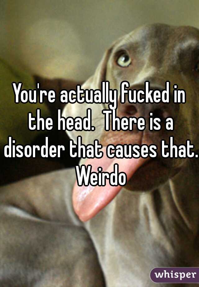 You're actually fucked in the head.  There is a disorder that causes that. Weirdo
