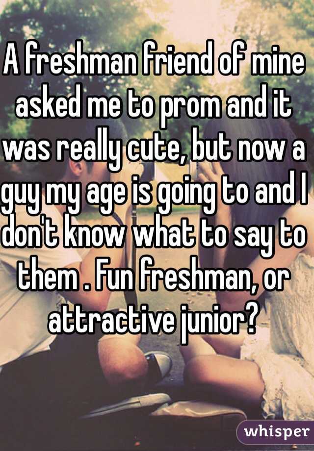 A freshman friend of mine asked me to prom and it was really cute, but now a guy my age is going to and I don't know what to say to them . Fun freshman, or attractive junior?
