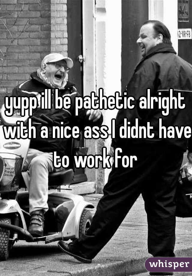 yupp ill be pathetic alright with a nice ass I didnt have to work for 
