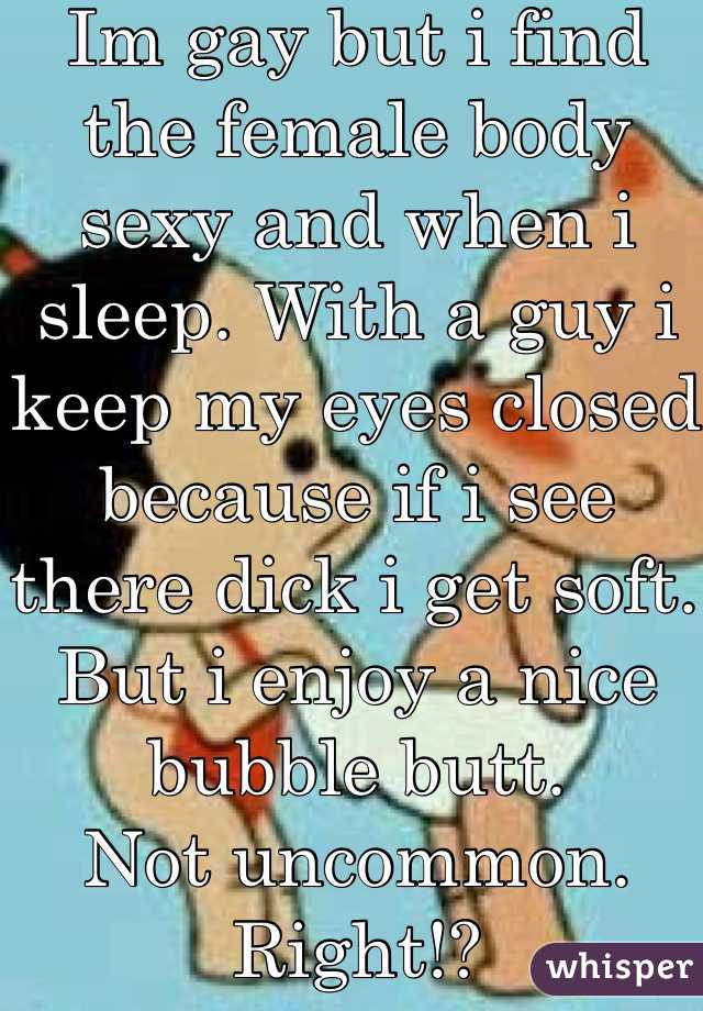 Im gay but i find the female body sexy and when i sleep. With a guy i keep my eyes closed because if i see there dick i get soft. But i enjoy a nice bubble butt. 
Not uncommon. Right!?