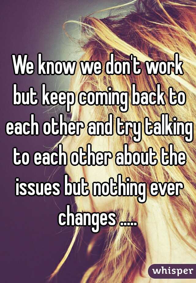 We know we don't work but keep coming back to each other and try talking to each other about the issues but nothing ever changes ..... 