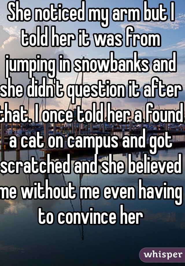 She noticed my arm but I told her it was from jumping in snowbanks and she didn't question it after that. I once told her a found a cat on campus and got scratched and she believed me without me even having to convince her