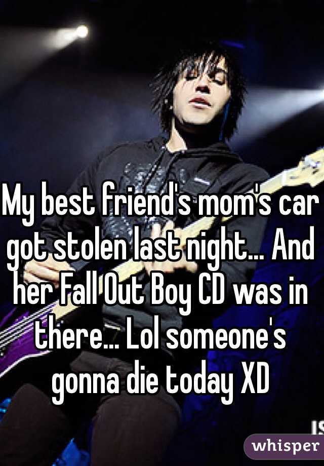 My best friend's mom's car got stolen last night... And her Fall Out Boy CD was in there... Lol someone's gonna die today XD