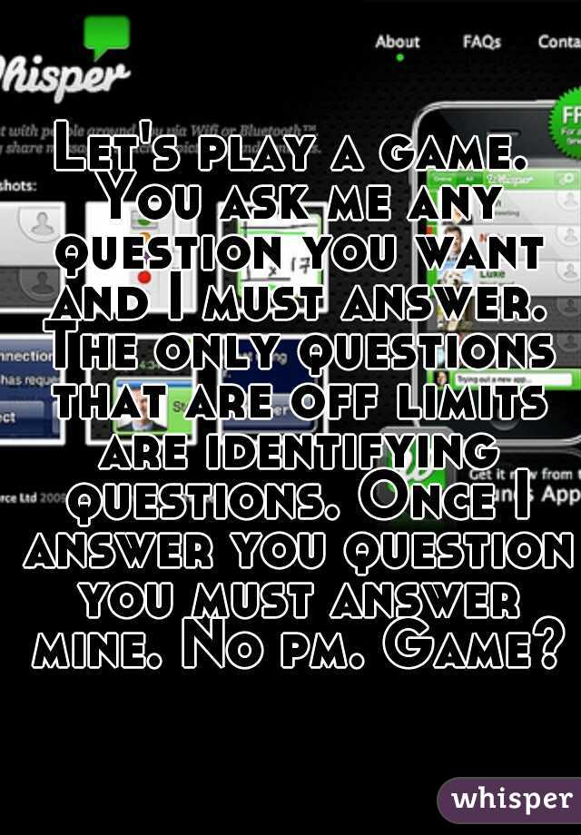 Let's play a game. You ask me any question you want and I must answer. The only questions that are off limits are identifying questions. Once I answer you question you must answer mine. No pm. Game?