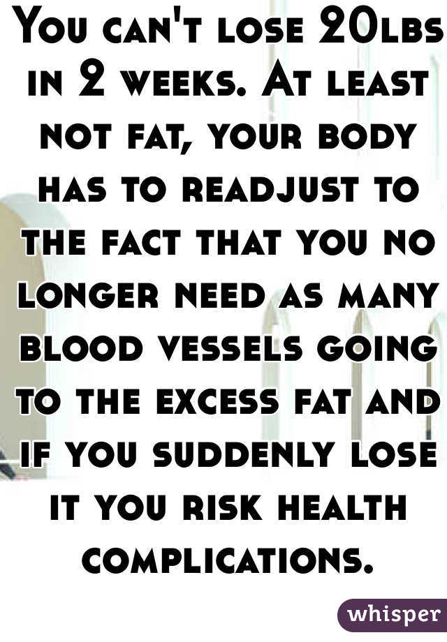 You can't lose 20lbs in 2 weeks. At least not fat, your body has to readjust to the fact that you no longer need as many blood vessels going to the excess fat and if you suddenly lose it you risk health complications. 