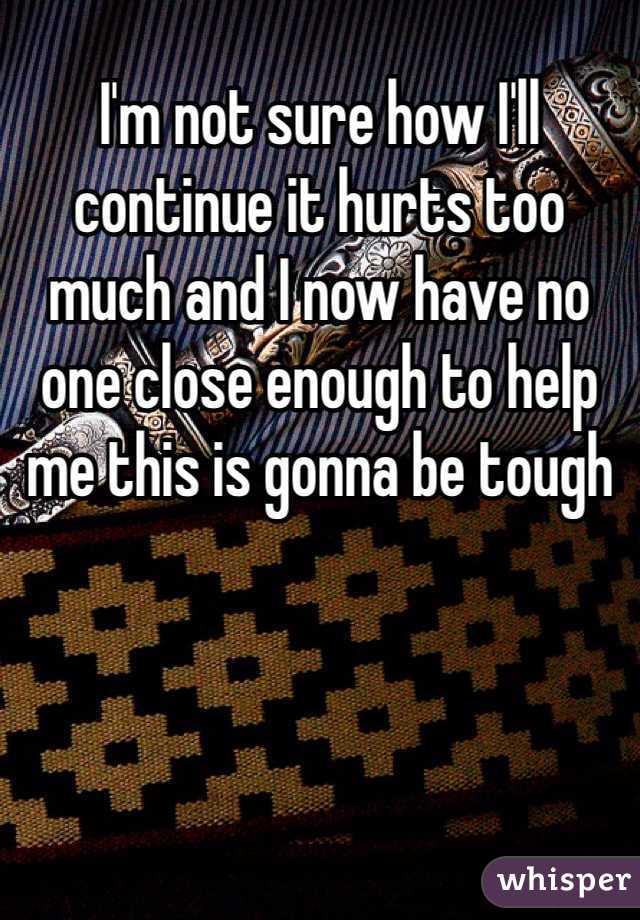 I'm not sure how I'll continue it hurts too much and I now have no one close enough to help me this is gonna be tough