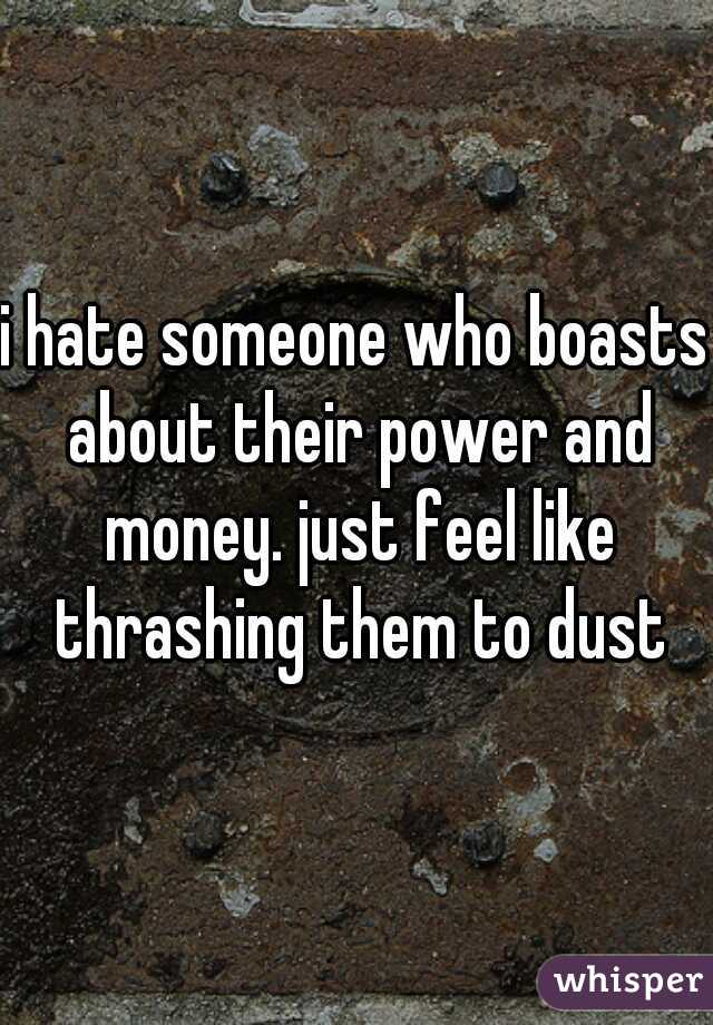 i hate someone who boasts about their power and money. just feel like thrashing them to dust