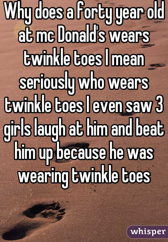 Why does a forty year old at mc Donald's wears twinkle toes I mean seriously who wears twinkle toes I even saw 3 girls laugh at him and beat him up because he was wearing twinkle toes