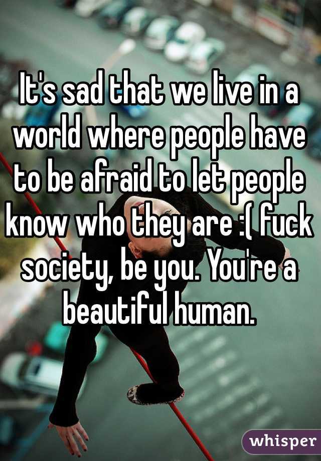 It's sad that we live in a world where people have to be afraid to let people know who they are :( fuck society, be you. You're a beautiful human.