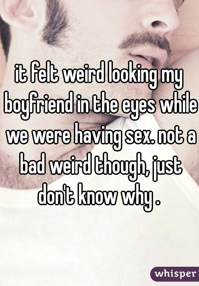 it felt weird looking my boyfriend in the eyes while we were having sex. not a bad weird though, just don't know why . 
