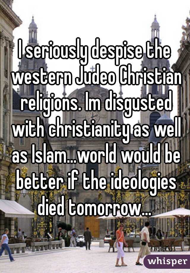 I seriously despise the western Judeo Christian religions. Im disgusted with christianity as well as Islam...world would be better if the ideologies died tomorrow... 